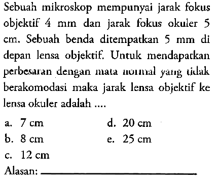 Sebuah mikroskop mempunyai jarak fokus objektif  4 mm  dan jarak fokus okuler 5  cm . Sebuah benda ditempatkan  5 mm  di depan lensa objektif. Untuk mendaparkan perbesaran dengan mata nomal yatg tidak berakomodasi maka jarak lensa objektif ke lensa okuler adalah ....Alasan: