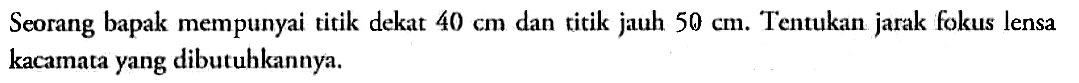Seorang bapak mempunyai titik dekat 40 cm dan titik jauh 50 cm. Tentukan jarak fokus lensa kacamata yang dibutuhkannya.