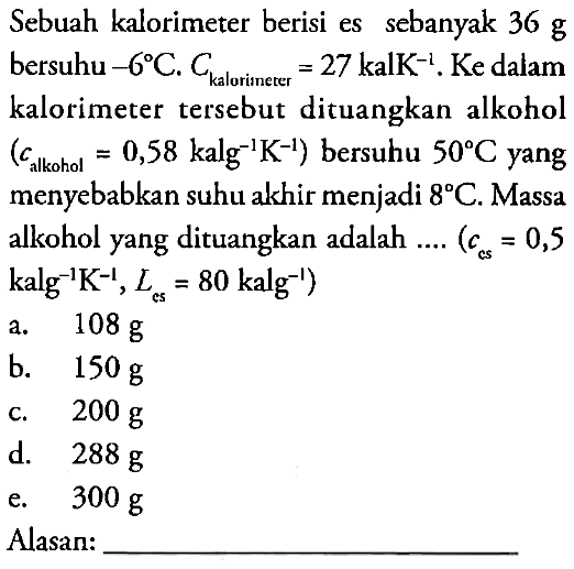 Sebuah kalorimeter berisi es sebanyak  36 g  bersuhu -6C . Ckalorimerer =27 kalK^(-1). Ke dalam kalorimeter tersebut dituangkan alkohol  (calkohol=0,58 kalg^(-1)K^(-1))  bersuhu  50C  yang menyebabkan suhu akhir menjadi  8C. Massa alkohol yang dituangkan adalah ....  (ccs=0,5 kalg^(-1) K^(-1), Les=80 kalg^(-1)) Alasan: ____________