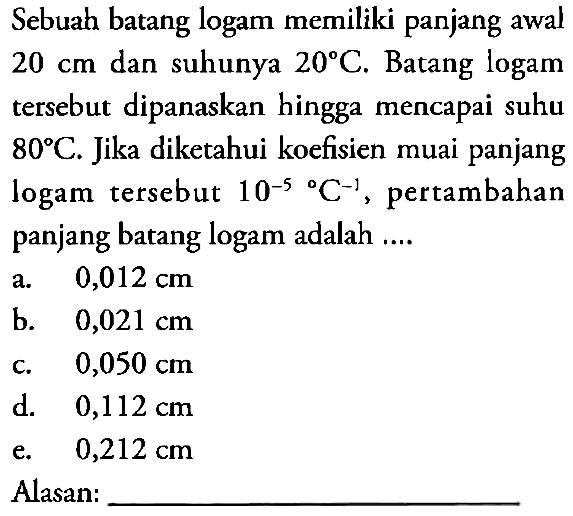 Sebuah batang logam memiliki panjang awal 20 cm dan suhunya 20 C. Batang logam tersebut dipanaskan hingga mencapai suhu 80 C. Jika diketahui koefisien muai panjang logam tersebut 10^(-5) C^(-1), pertambahan panjang batang logam adalah 
Alasan : 