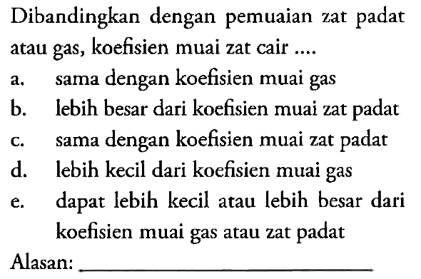 Dibandingkan dengan pemuaian zat padat atau gas, koefisien muai zat cair ....
a. sama dengan koefisien muai gas b. lebih besar dari koefisien muai zat padat c. sama dengan koefisien muai zat padat d. lebih kecil dari koefisien muai gas e. dapat lebih kecil atau lebih besar dari koefisien muai gas atau zat padat
Alasan: