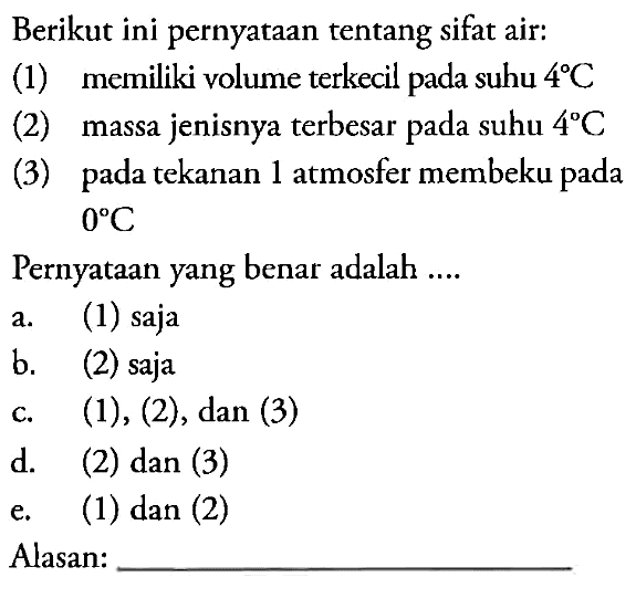 Berikut ini pernyataan tentang sifat air: 
(1) memiliki volume terkecil pada suhu 4 C 
(2) massa jenisnya terbesar pada suhu 4 C 
(3) pada tekanan 1 atmosfer membeku pada 0 C 
Pernyataan yang benar adalah .... 
Alasan: