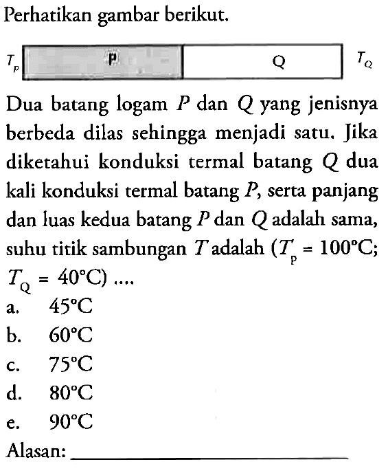 Perhatikan gambar berikut, TP P Q TQ Dua batang logam P dan Q yang jenisnya berbeda dilas sehingga menjadi satu. Jika diketahui konduksi termal batang Q dua kali konduksi termal batang P, serta panjang dan luas kedua batang P dan Qadalah sama, suhu titik sambungan T adalah (TP = 100 C; TQ = 40 C) ...  a. 45 C b. 60 C c. 75 C d. 80 C e. 90 C Alasan: