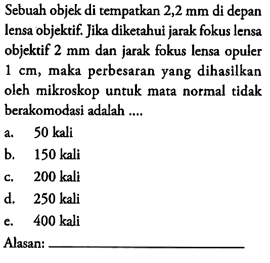 Sebuah objek di tempatkan 2,2 mm di depan lensa objektif. Jika diketahui jarak fokus lensa objektif 2 mm dan jarak fokus lensa opuler 1 cm, maka perbesaran yang dihasilkan oleh mikroskop untuk mata normal tidak berakomodasi adalah ....Alasan: