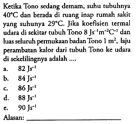 Ketika Tono sedang demam, suhu tubuhnya 40 C dan berada di ruang inap rumah sakit yang suhunya 29 C . Jika koefisien termal udara di sekitar tubuh Tono 8 Js^(-1) m^(-2) C^(-1) dan luas seluruh permukaan badan Tono 1 m^2 , laju perambatan kalor dari tubuh Tono ke udara di sekelilingnya adalah ....
Alasan: