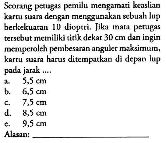 Seorang petugas pemilu mengamati keaslian kartu suara dengan menggunakan sebuah lup berkekuatan 10 dioptri. Jika mata petugas tersebut memiliki titik dekat 30 cm dan ingin memperoleh pembesaran anguler maksimum, kartu suara harus ditempatkan di depan lup pada jarak .... Alasan: ...
