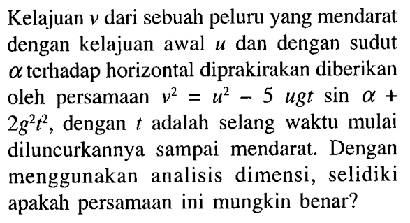 Kelajuan v dari sebuah peluru yang mendarat dengan kelajuan awal u dan dengan sudut a terhadap horizontal diprakirakan diberikan oleh persamaan v^(2)=u^2 - 5 u g t sin a + 2 g^2 t^2, dengan t adalah selang waktu mulai diluncurkannya sampai mendarat. Dengan menggunakan analisis dimensi, selidiki apakah persamaan ini mungkin benar?