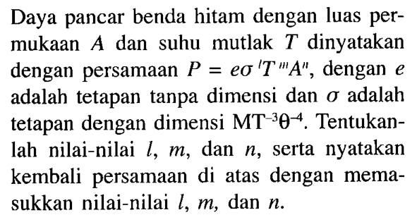 Daya pancar benda hitam dengan luas permukaan A dan suhu mutlak T dinyatakan dengan persamaan P = e sigma^l T^m A^n, dengan e adalah tetapan tanpa dimensi dan sigma adalah tetapan dengan dimensi MT^(-3) theta^(-4). Tentukanlah nilai-nilai l, m, dan n, serta nyatakan kembali persamaan di atas dengan memasukkan nilai-nilai l, m, dan n.