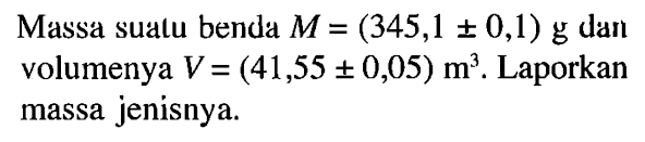 Massa suatu benda M = (345,1 +- 0,1) g dan volumenya V = (41,55 +- 0,05)m^3. Laporkan massa jenisnya.