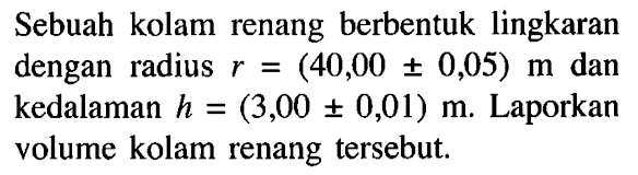 Sebuah kolam renang berbentuk lingkaran dengan radius r=(40,00 +- 0,05) m dan kedalaman h=(3,00 +- 0,01) m. Laporkan volume kolam renang tersebut.