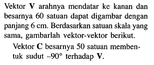 Vektor V arahnya mendatar ke kanan dan besarnya 60 satuan dapat digambar dengan panjang 6 cm. Berdasarkan satuan skala yang sama, gambarlah vektor-vektor berikut: Vektor C besarnya 50 satuan memben- tuk sudut -90 terhadap V.