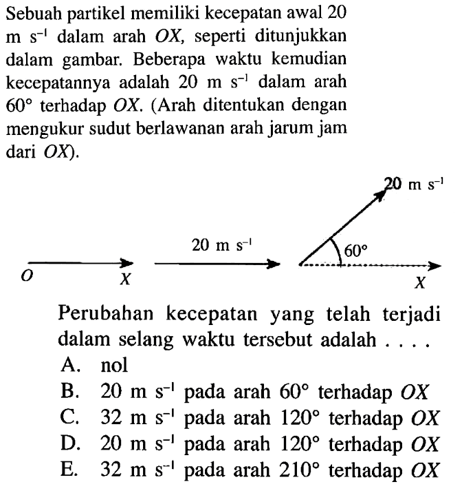 Sebuah partikel memiliki kecepatan awal 20 m s^(-1) dalam arah OX, seperti ditunjukkan dalam gambar. Beberapa waktu kemudian kecepatannya adalah 20 m s^(-1) dalam 60 terhadap OX. (Arah ditentukan dengan mengukur sudut berlawanan arah jarum jam dari OX) Perubahan kecepatan yang telah terjadi dalam selang waktu tersebut adalah . . . . A. nol B. 20 m s^(-1) pada arah 60 terhadao OX C. 32 ms^(-1) pada arah 120 terhadap OX D. 20 m s^()-1 pada arah 120 terhadap OX E. 32 ms^(-1) pada arah 210 terhadap OX