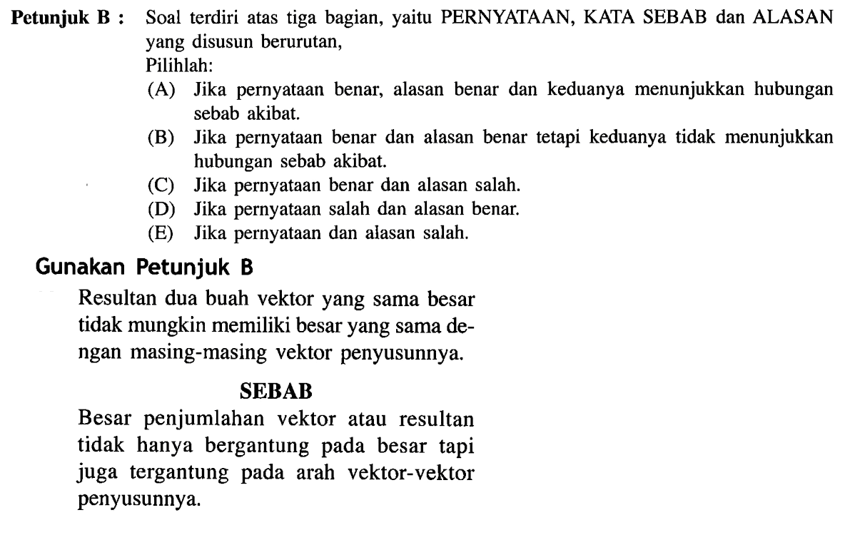 Petunjuk B : Soal terdiri atas tiga bagian, yaitu PERNYATAAN, KATA SEBAB dan ALASAN yang disusun berurutan,
Pilihlah:
(A) Jika pernyataan benar, alasan benar dan keduanya menunjukkan hubungan sebab akibat.
(B) Jika pernyataan benar dan alasan benar tetapi keduanya tidak menunjukkan hubungan sebab akibat.
(C) Jika pernyataan benar dan alasan salah.
(D) Jika pernyataan salah dan alasan benar.
(E) Jika pernyataan dan alasan salah.
Gunakan Petunjuk B
Resultan dua buah vektor yang sama besar tidak mungkin memiliki besar yang sama dengan masing-masing vektor penyusunnya.
SEBAB
Besar penjumlahan vektor atau resultan tidak hanya bergantung pada besar tapi juga tergantung pada arah vektor-vektor penyusunnya.