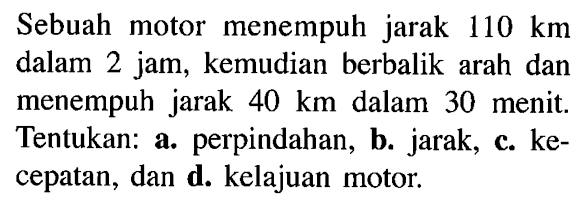 Sebuah motor menempuh jarak 110 km dalam 2 jam, kemudian berbalik arah dan menempuh jarak 40 km dalam 30 menit. Tentukan: a. perpindahan, b. jarak; c. kecepatan, dan d. kelajuan motor.