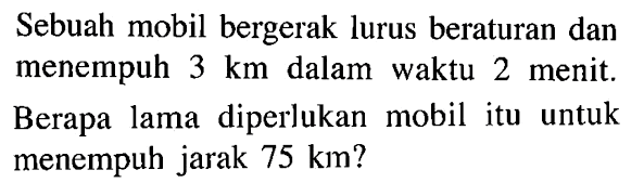 Sebuah mobil bergerak lurus beraturan dan menempuh 3 km dalam waktu 2 menit. Berapa lama diperlukan mobil itu untuk menempuh jarak 75 km?