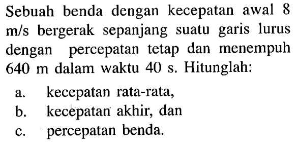 Sebuah benda dengan kecepatan awal 8 m/s bergerak sepanjang suatu garis lurus dengan percepatan tetap dan menempuh 640 m dalam waktu 40 s. Hitunglah: a. kecepatan rata-rata, b. kecepatan akhir, dan c. percepatan benda.