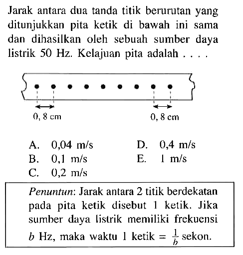 Jarak antara dua tanda titik berurutan yang ditunjukkan pita ketik di bawah ini sama dan dihasilkan oleh sebuah sumber listrik 50 Hz . Kelajuan pita adalah ... Penuntun: Jarak antara 2 titik berdekatan pada pita ketik disebut 1 ketik. Jika sumber daya listrik memiliki frekuensi b Hz, maka waktu 1 ketik = 1/b sekon.