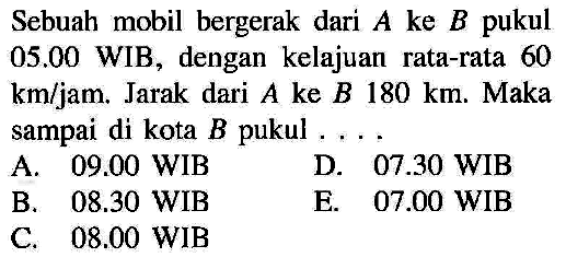 Sebuah mobil bergerak dari A ke B pukul 05.00 WIB, dengan kelajuan rata-rata 60 km/jam . Jarak dari A ke B 180 km. Maka sampai di kota B pukul ...