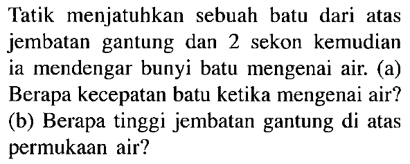 Tatik menjatuhkan sebuah batu dari atas jembatan gantung dan 2 sekon kemudian ia mendengar bunyi batu mengenai air. (a) Berapa kecepatan batu ketika mengenai air? (b) Berapa tinggi jembatan gantung di atas permukaan air?