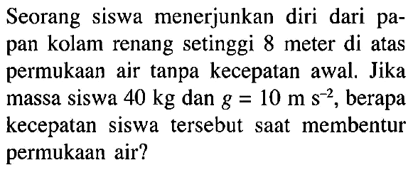 Seorang siswa menerjunkan diri dari papan kolam renang setinggi 8 meter di atas permukaan air tanpa kecepatan awal. Jika massa siswa 40 kg dan g = 10 m s^(-2), berapa kecepatan siswa tersebut saat membentur permukaan air?