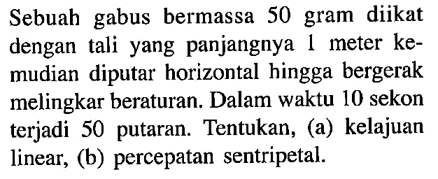 Sebuah gabus bermassa 50 gram diikat dengan  tali yang panjangnya 1 meter kemudian diputar horizontal hingga bergerak melingkar beraturan. Dalam waktu 10 sekon terjadi  50 putaran. Tentukan, (a) kelajuan linear, (b) percepatan sentripetal.