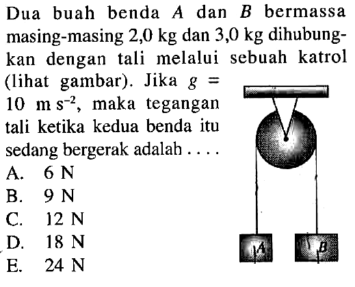 Dua buah benda A dan B bermassa masing-masing 2,0 kg  dan 3,0 kg  dihubungkan dengan tali melalui sebuah katrol (lihat gambar). Jika g= 10 ms^-2, maka tegangan tali ketika kedua benda itu sedang bergerak adalah .... A B