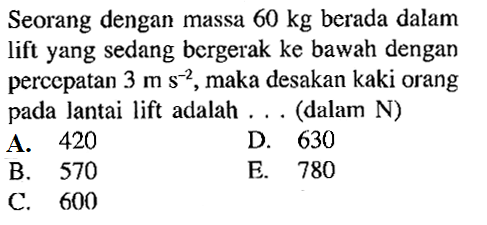 Seorang dengan massa 60 kg berada dalam lift yang sedang bergerak ke bawah dengan percepatan 3 ms^-2, maka desakan kaki orang pada lantai lift adalah ... (dalam N)