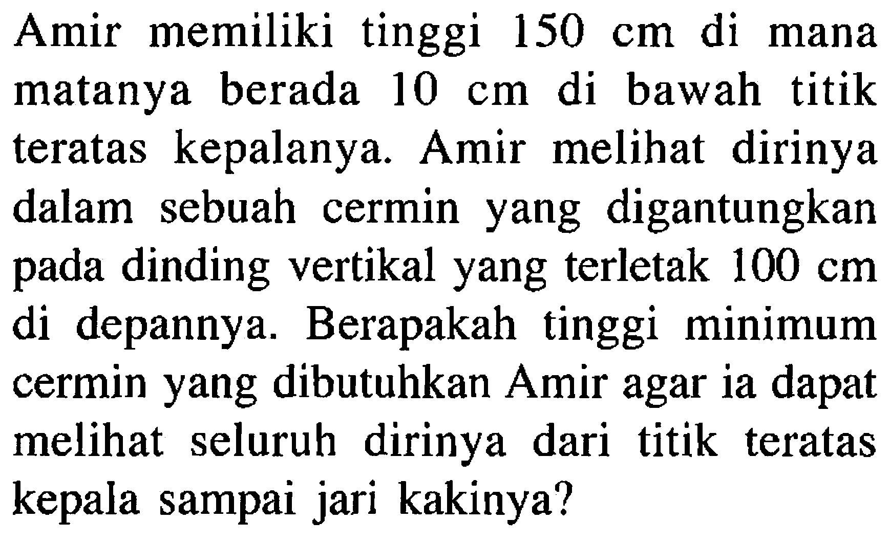 Amir memiliki tinggi  150 cm  di mana matanya berada  10 cm  di bawah titik teratas kepalanya. Amir melihat dirinya dalam sebuah cermin yang digantungkan pada dinding vertikal yang terletak  100 cm  di depannya. Berapakah tinggi minimum cermin yang dibutuhkan Amir agar ia dapat melihat seluruh dirinya dari titik teratas kepala sampai jari kakinya?