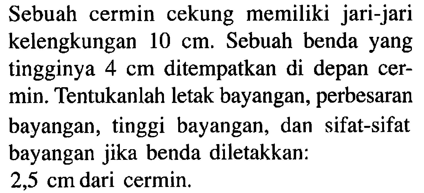 Sebuah cermin cekung memiliki jari-jari kelengkungan  10 cm . Sebuah benda yang tingginya  4 cm  ditempatkan di depan cermin. Tentukanlah letak bayangan, perbesaran bayangan, tinggi bayangan, dan sifat-sifat bayangan jika benda diletakkan: 2,5 cm  dari cermin. 