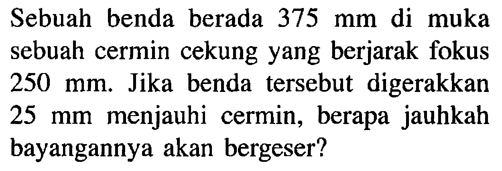 Sebuah benda berada 375 mm di muka sebuah cermin cekung yang berjarak fokus 250 mm. Jika benda tersebut digerakkan 25 mm menjauhi cermin, berapa jauhkah bayangannya akan bergeser?