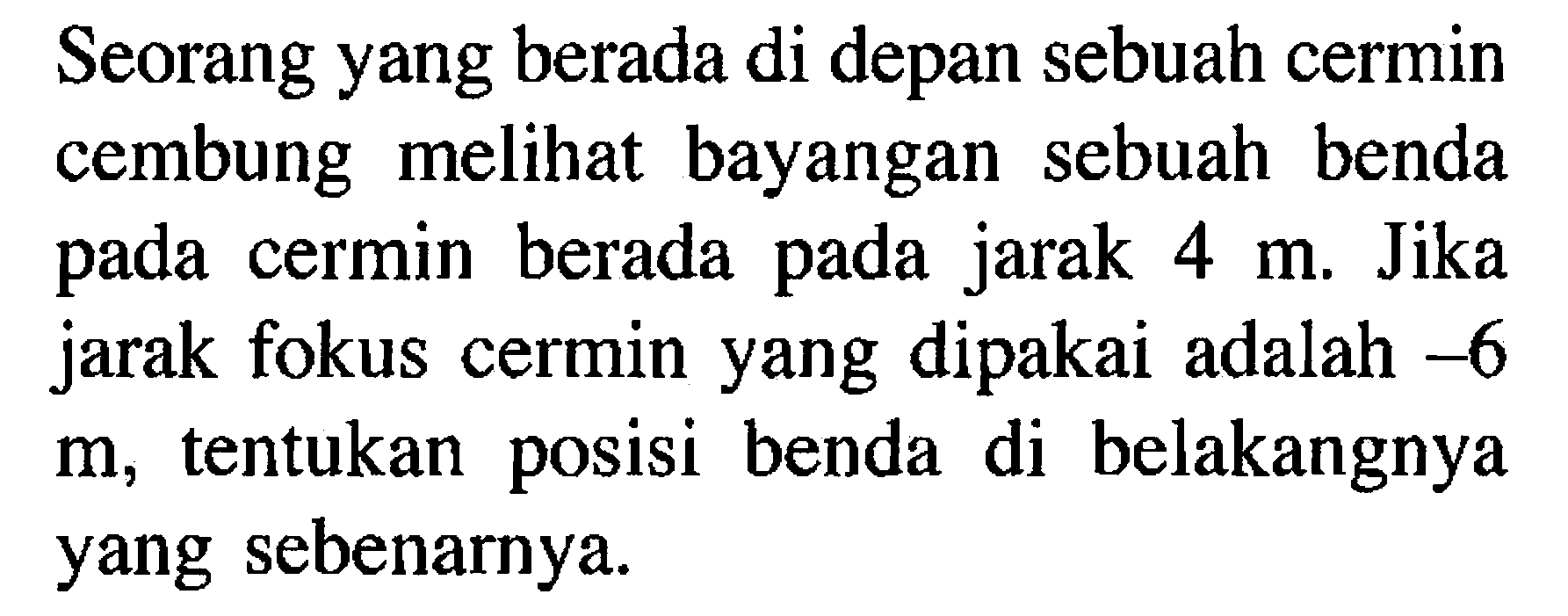 Seorang yang berada di depan sebuah cermin cembung melihat bayangan sebuah benda pada cermin berada pada jarak 4 m. Jika jarak fokus cermin yang dipakai adalah -6 m, tentukan posisi benda di belakangnya yang sebenarnya.