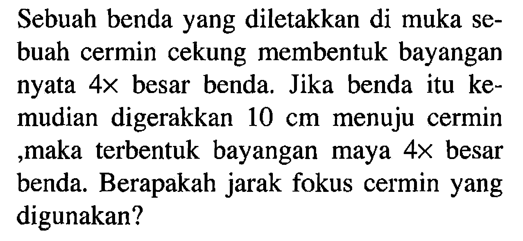 Sebuah benda yang diletakkan di muka sebuah cermin cekung membentuk bayangan nyata  4 x  besar benda. Jika benda itu kemudian digerakkan  10 cm  menuju cermin ,maka terbentuk bayangan maya  4 x  besar benda. Berapakah jarak fokus cermin yang digunakan?