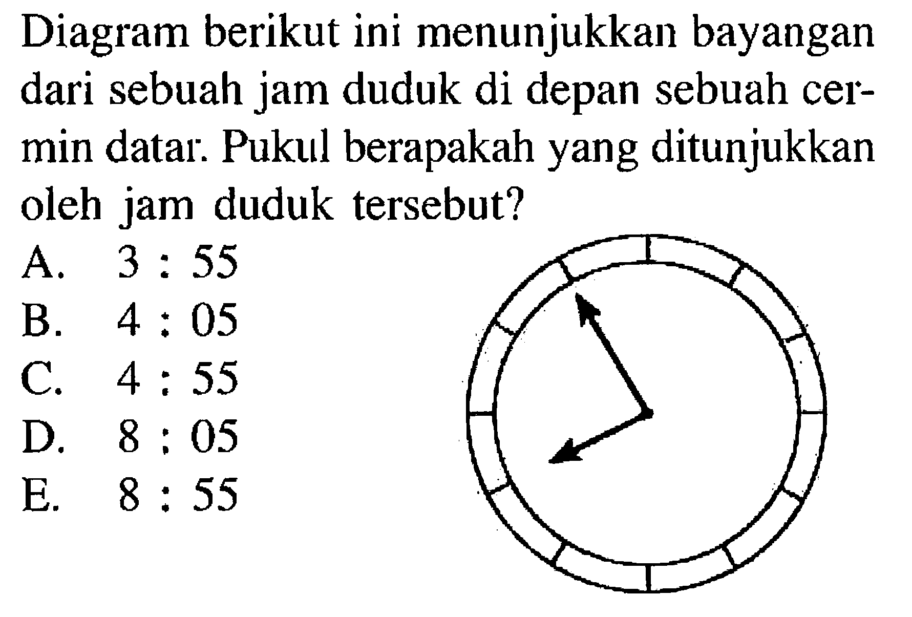 Diagram berikut ini menunjukkan bayangan dari sebuah jam duduk di depan sebuah cermin datar: Pukul berapakah yang ditunjukkan oleh jam duduk tersebut?
(jam dinding) 
