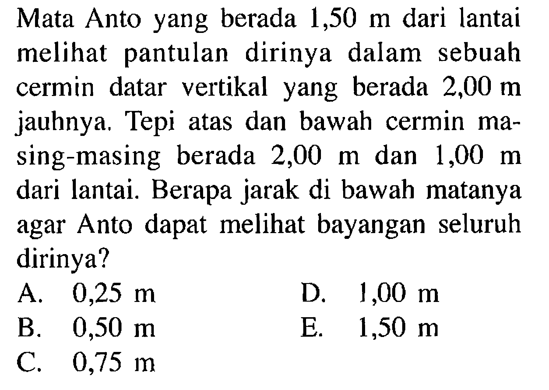 Mata Anto yang berada 1,50 m dari lantai melihat pantulan dirinya dalam sebuah cermin datar vertikal yang berada 2,00 m jauhnya. Tepi atas dan bawah cermin masing-masing berada 2,00 m dan 1,00 m dari lantai. Berapa jarak di bawah matanya agar Anto dapat melihat bayangan seluruh dirinya?