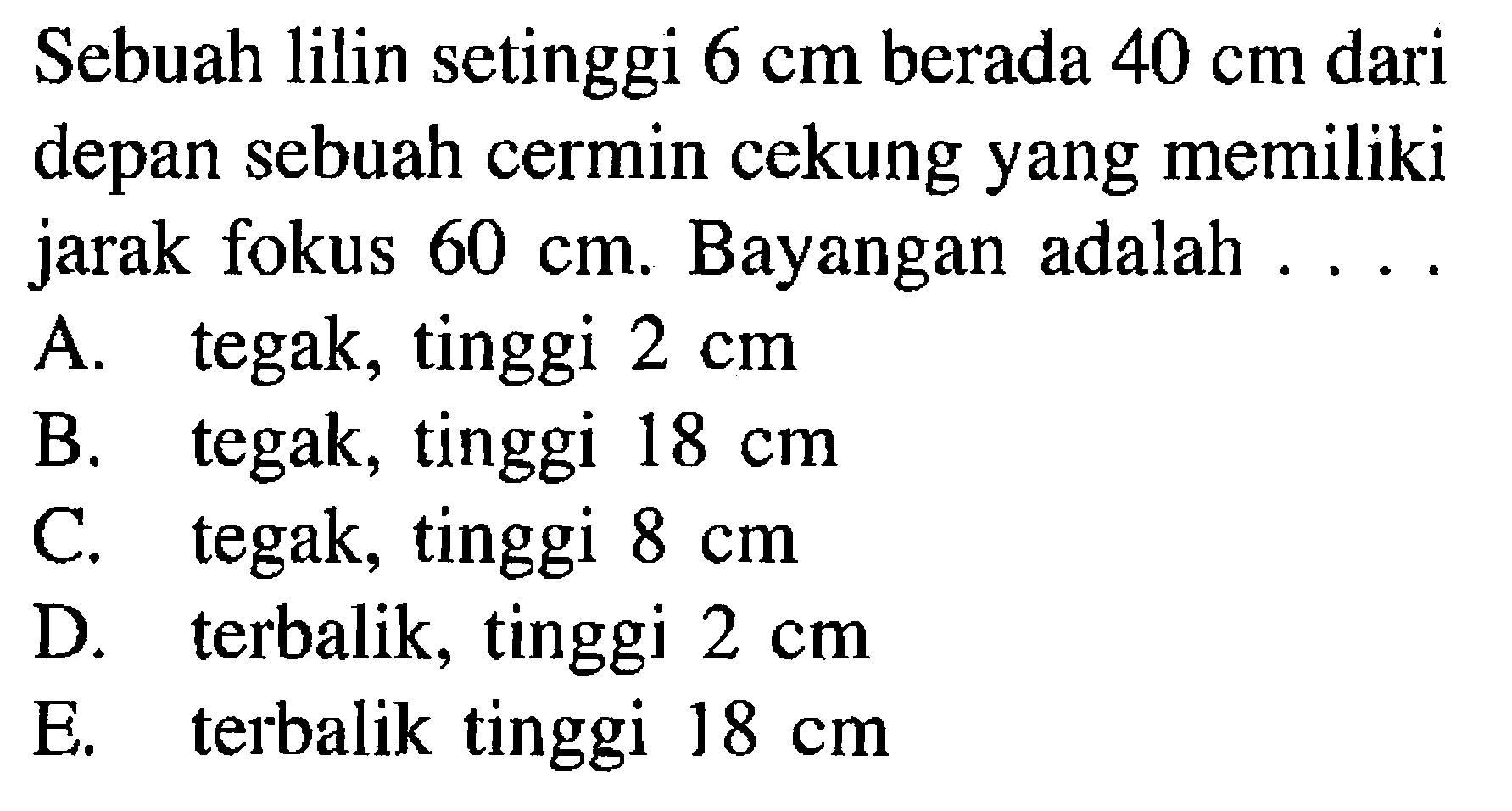 Sebuah lilin setinggi 6 cm berada 40 cm dari depan sebuah cermin cekung yang memiliki jarak fokus 60 cm. Bayangan adalah .... A. tegak, tinggi 2 cm B. tegak, tinggi 18 cm C. tegak, tinggi 8 cm D. terbalik, tinggi 2 cm E. terbalik, tinggi 18 cm 