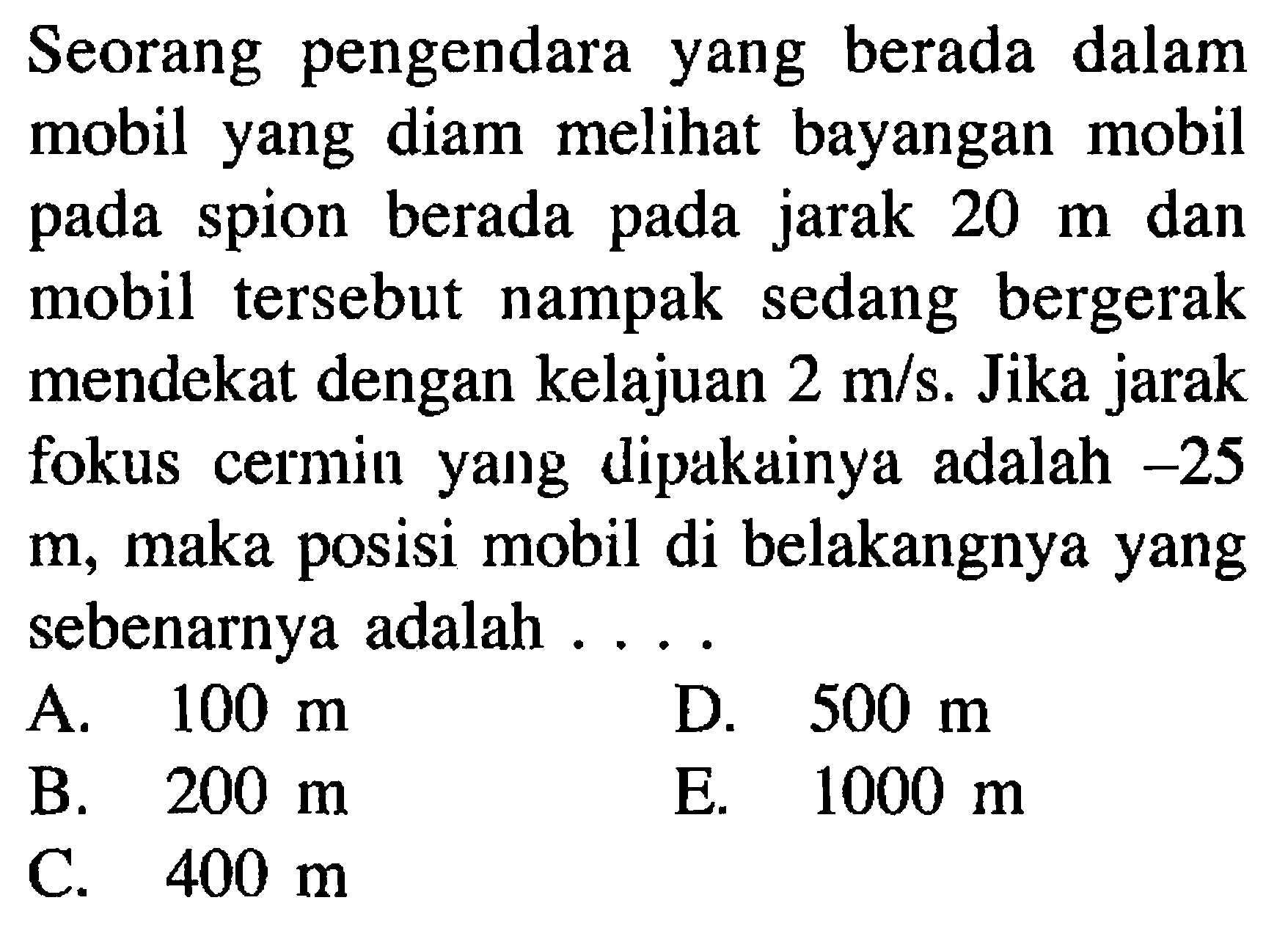 Seorang pengendara yang berada dalam mobil yang diam melihat bayangan mobil pada spion berada pada jarak  20 m  dan mobil tersebut nampak sedang bergerak mendekat dengan kelajuan  2 m/s . Jika jarak fokus cermin yang dipakainya adalah  -25   m , maka posisi mobil di belakangnya yang sebenarnya adalah ....