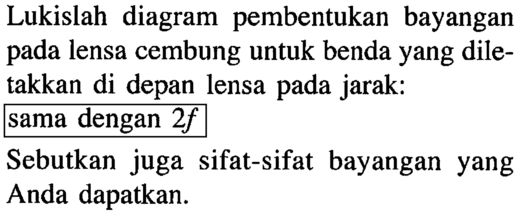 Lukislah diagram pembentukan bayangan pada lensa cembung untuk benda yang diletakkan di depan lensa pada jarak:
sama dengan  2f 
Sebutkan juga sifat-sifat bayangan yang Anda dapatkan.