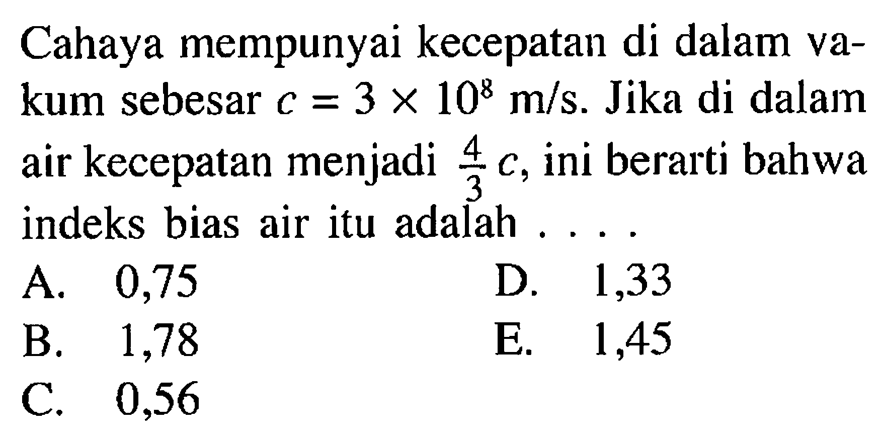 Cahaya mempunyai kecepatan di dalam vakum sebesar  c=3x10^8 m/s. Jika di dalam air kecepatan menjadi  4/3 c, ini berarti bahwa indeks bias air itu adalah ....