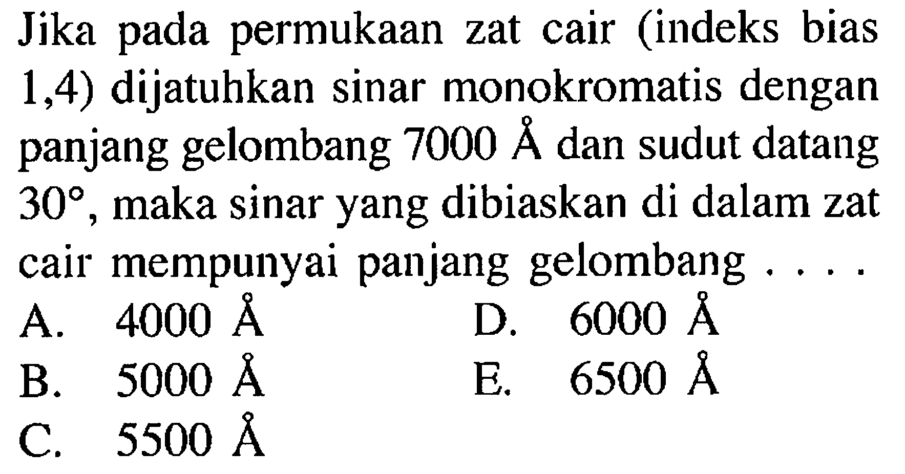 Jika pada permukaan zat cair (indeks bias 1,4) dijatuhkan sinar monokromatis dengan panjang gelombang 7000 A dan sudut datang 30, maka sinar yang dibiaskan di dalam zat cair mempunyai panjang gelombang... .