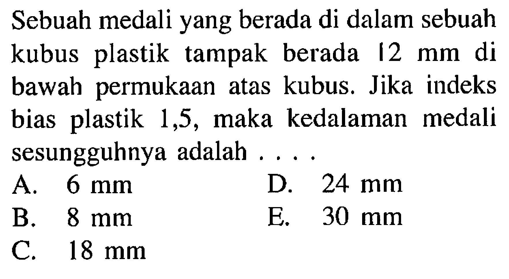 Sebuah medali yang berada di dalam sebuah kubus plastik tampak berada 12 mm di bawah permukaan atas kubus. Jika indeks bias plastik 1,5, maka kedalaman medali sesungguhnya adalah .... 