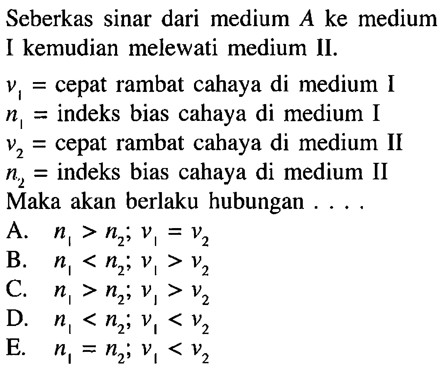 Seberkas sinar dari medium A ke medium I kemudian melewati medium II. v1= cepat rambat cahaya di medium I n1= indeks bias cahaya di medium I v2= cepat rambat cahaya di medium II n2= indeks bias cahaya di medium II Maka akan berlaku hubungan .... A. n1>n2; v1=v2 B. n1<n2; v1>v2 C. n1>n2; v1>v2 D. n1<n2; v1<v2 E. n1=n2; v1<v2 