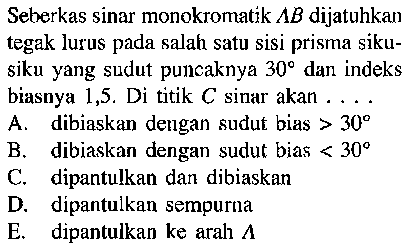 Seberkas sinar monokromatik AB dijatuhkan tegak lurus pada salah satu sisi prisma siku-siku yang sudut puncaknya 30 dan indeks biasnya 1,5. Di titik C sinar akan .... 