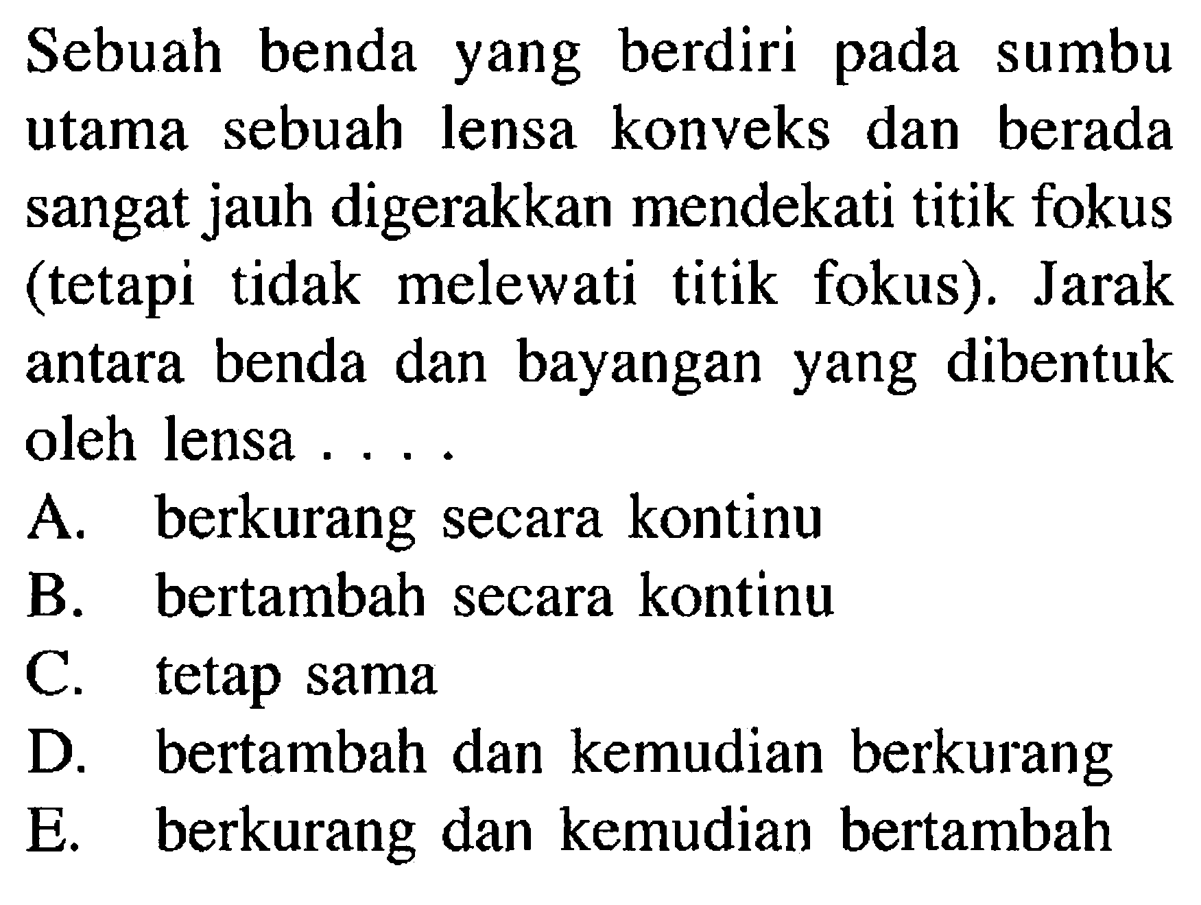 Sebuah benda yang berdiri pada sumbu utama sebuah lensa konveks dan berada sangat jauh digerakkan mendekati titik fokus (tetapi tidak melewati titik fokus). Jarak antara benda dan bayangan yang dibentuk oleh lensa ....