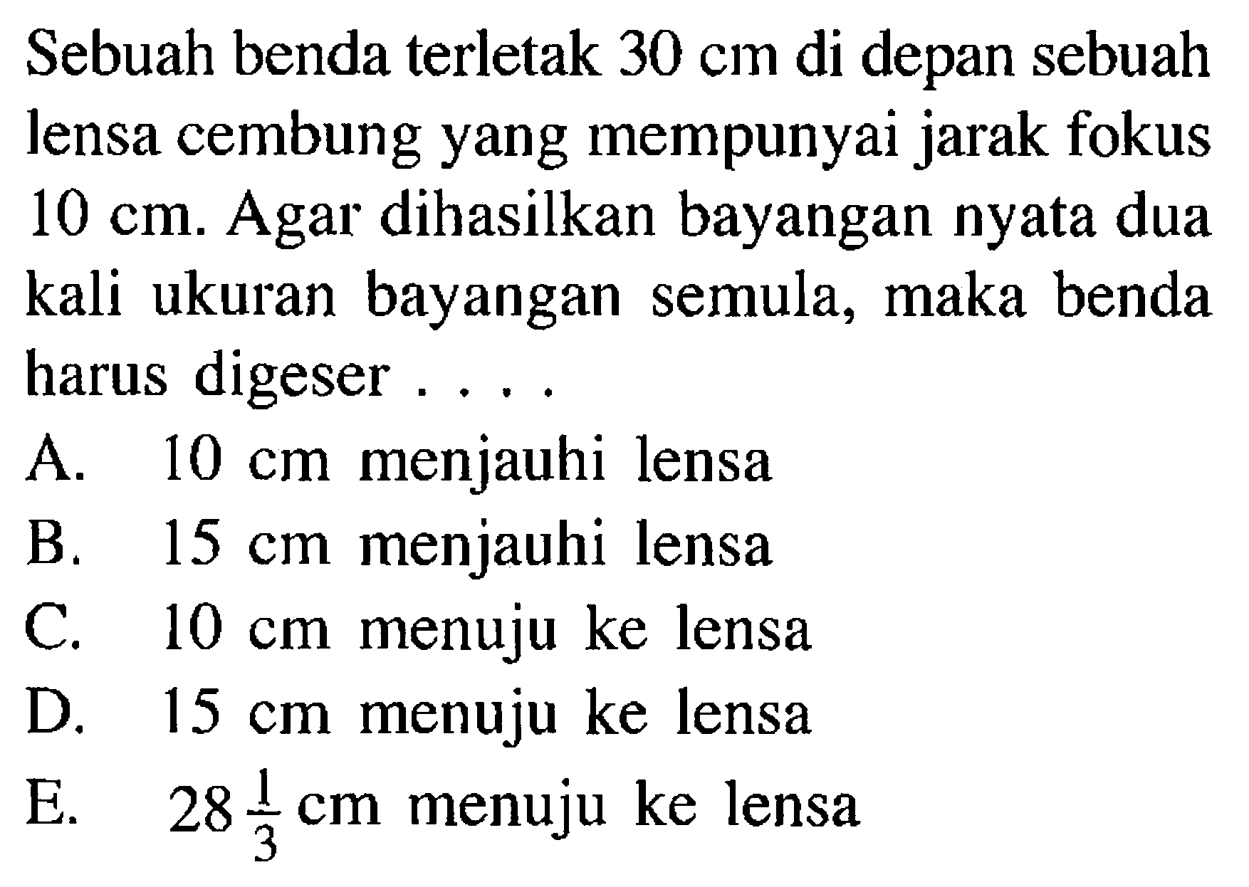 Sebuah benda terletak  30 cm  di depan sebuah lensa cembung yang mempunyai jarak fokus  10 cm . Agar dihasilkan bayangan nyata dua kali ukuran bayangan semula, maka benda harus digeser ....