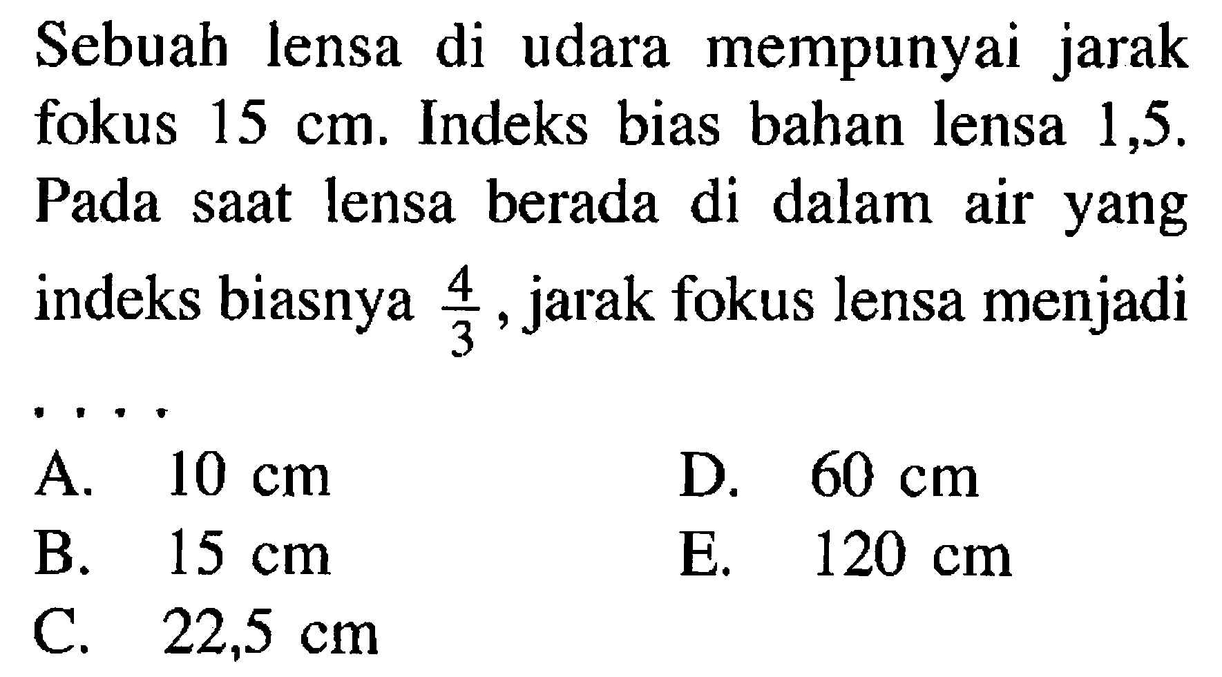 Sebuah lensa di udara mempunyai jarak fokus 15 cm. Indeks bias bahan lensa 1,5. Pada saat lensa berada di dalam air yang indeks biasnya 4/3, jarak fokus lensa menjadi...