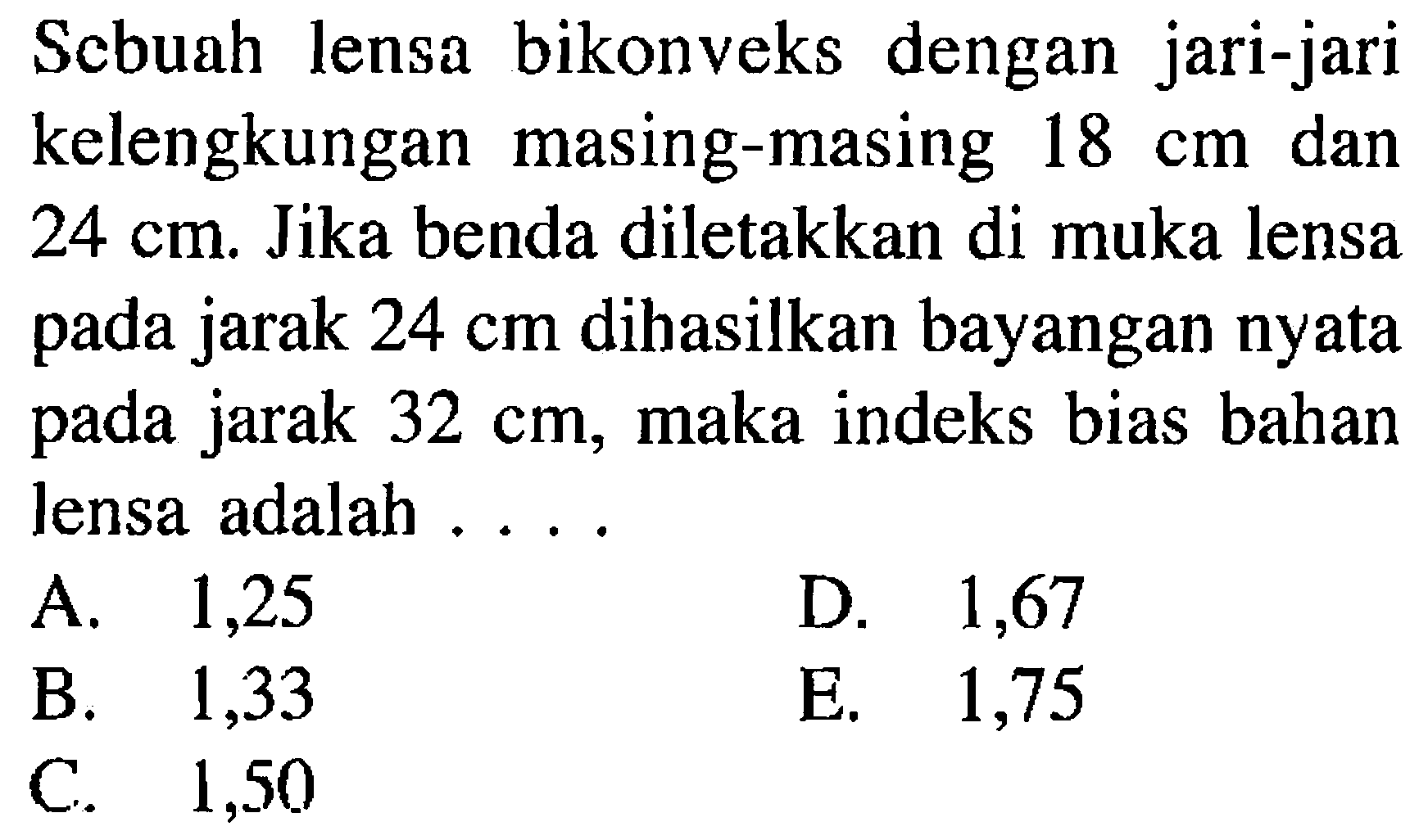 Scbuah lensa bikonveks dengan jari-jari kelengkungan masing-masing 18 cm dan 24 cm. Jika benda diletakkan di muka lensa pada jarak 24 cm dihasilkan bayangan nyata pada jarak 32 cm, maka indeks bias bahan lensa adalah ....