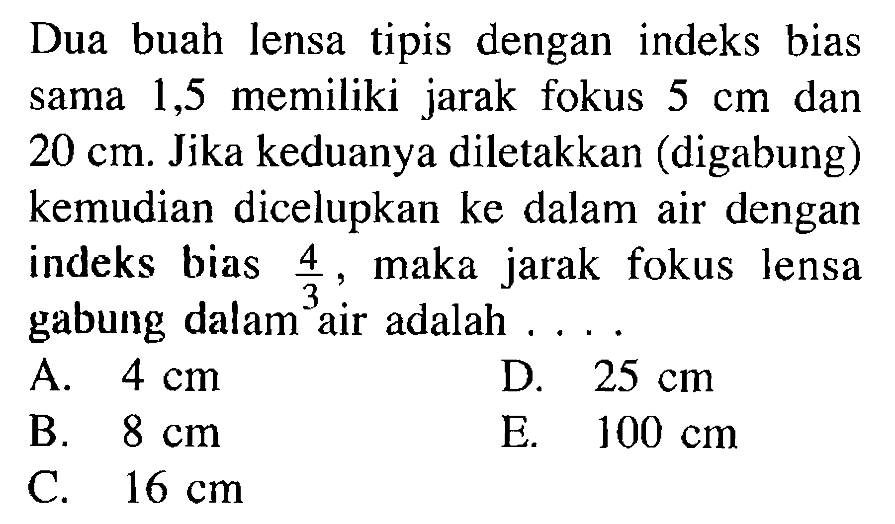 Dua buah lensa tipis dengan indeks bias sama 1,5 memiliki jarak fokus 5 cm dan 20 cm. Jika keduanya diletakkan (digabung) kemudian dicelupkan ke dalam air dengan indeks bias 4/3, maka jarak fokus lensa gabung dalam air adalah .... 