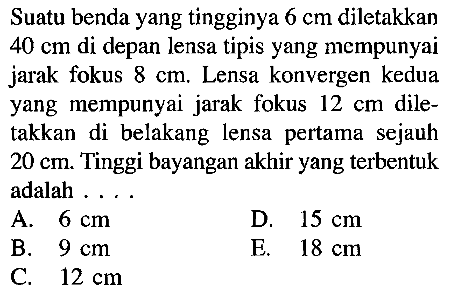 Suatu benda yang tingginya  6 cm  diletakkan  40 cm  di depan lensa tipis yang mempunyai jarak fokus  8 cm . Lensa konvergen kedua yang mempunyai jarak fokus  12 cm  diletakkan di belakang lensa pertama sejauh  20 cm . Tinggi bayangan akhir yang terbentuk adalah ....