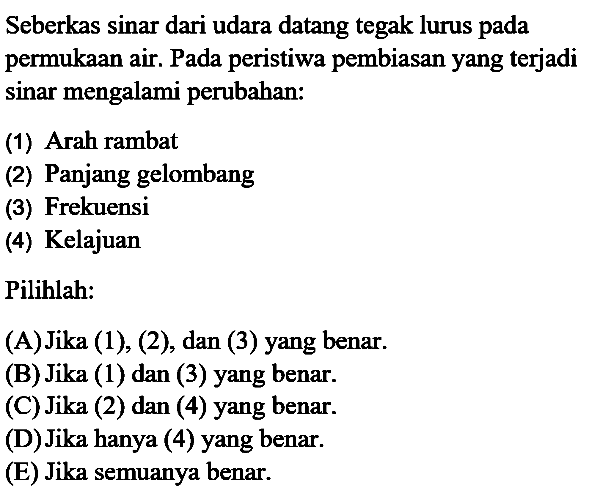 Seberkas sinar dari udara datang tegak lurus pada permukaan air. Pada peristiwa pembiasan yang terjadi sinar mengalami perubahan:(1) Arah rambat(2) Panjang gelombang(3) Frekuensi(4) KelajuanPilihlah:(A) Jika (1), (2), dan (3) yang benar.(B) Jika (1) dan (3) yang benar.(C) Jika (2) dan (4) yang benar.(D) Jika hanya (4) yang benar.(E) Jika semuanya benar. 