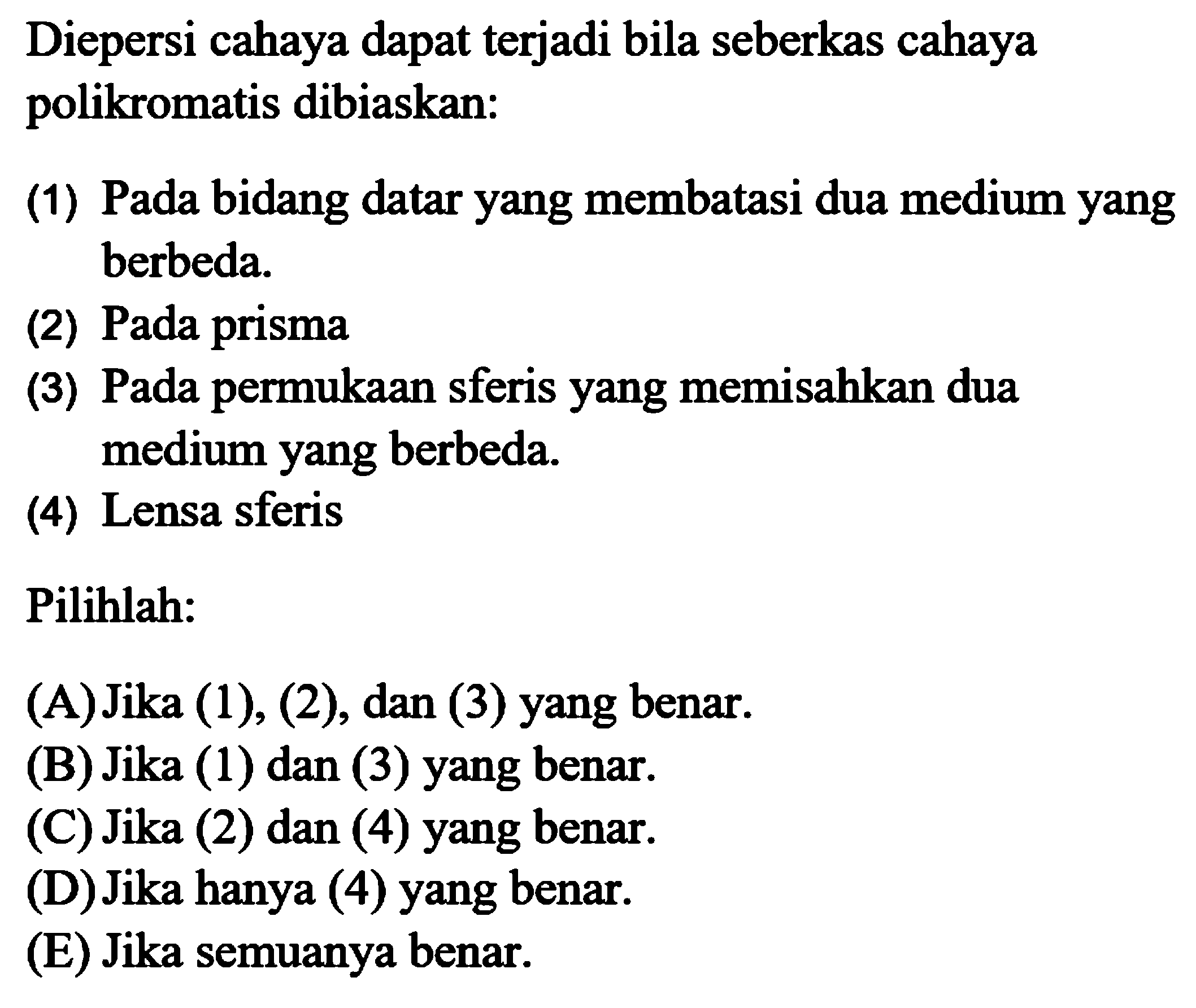 Diepersi cahaya dapat terjadi bila seberkas cahaya polikromatis dibiaskan:(1) Pada bidang datar yang membatasi dua medium yang berbeda.(2) Pada prisma(3) Pada permukaan sferis yang memisahkan dua medium yang berbeda.(4) Lensa sferisPilihlah: